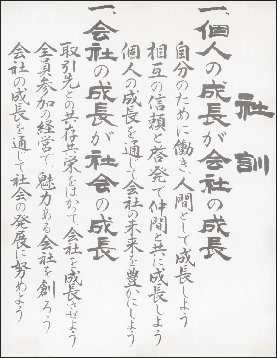 社訓 一、個人の成長が会社の成長 自分のために働き、人間として成長しよう 相互の信頼と啓発で仲間と共に成長しよう 個人の成長を通じて会社の未来を豊かにしよう 一、会社の成長が社会の成長 取引先との共存共栄をはかって、会社を成長させよう 全員参加の経営で、魅力ある会社を創ろう 会社の成長を通じて社会の発展に努めよう